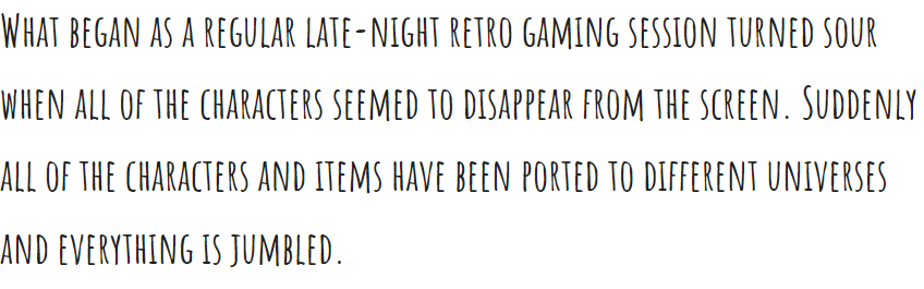 What began as a regular late-night retro gaming session turned sour when all of the characters seemed to disappear from the screen. Suddently all of the characters and items have been ported to different universes and everything is jumbled.